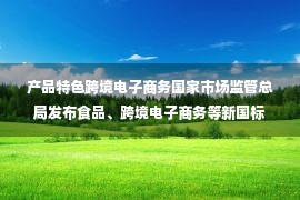 产品特色跨境电子商务国家市场监管总局发布食品、跨境电子商务等新国标