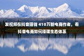 发视频在抖音赚钱 410万新电商作者，看抖音电商如何搭建生态体系