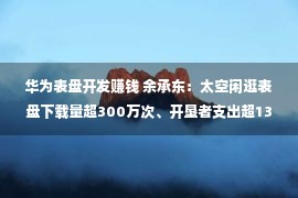 华为表盘开发赚钱 余承东：太空闲逛表盘下载量超300万次、开垦者支出超1300万元