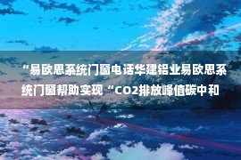 “易欧思系统门窗电话华建铝业易欧思系统门窗帮助实现“CO2排放峰值碳中和”目标