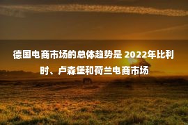 德国电商市场的总体趋势是 2022年比利时、卢森堡和荷兰电商市场