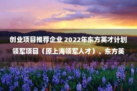 创业项目推荐企业 2022年东方英才计划领军项目（原上海领军人才）、东方英才计划青年项目（原上海青年拔尖人才）申报工作启动