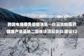 跨境电商番禺最新消息━白云生物医药健康产业基地二期地块项目获批 建设12套住宅 将增城中新镇引入快时尚跨境电商品牌 总投资150亿元