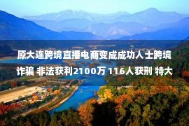 原大连跨境直播电商变成成功人士跨境诈骗 非法获利2100万 116人获刑 特大电信网络诈骗案终于宣判