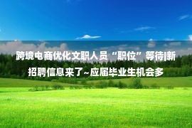 跨境电商优化文职人员“职位”等待|新招聘信息来了~应届毕业生机会多