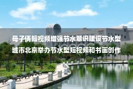 母子俩短视频增强节水意识建设节水型城市北京举办节水型短视频和书画创作大赛