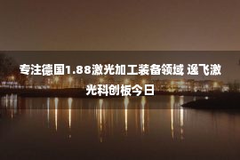 专注德国1.88激光加工装备领域 逸飞激光科创板今日