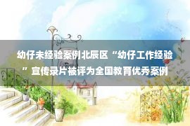 幼仔未经验案例北辰区“幼仔工作经验”宣传录片被评为全国教育优秀案例