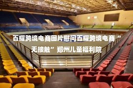 百耀跨境电商图片慰问百耀跨境电商“无接触”郑州儿童福利院