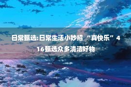 日常甄选:日常生活小妙招 “真快乐”416甄选众多清洁好物