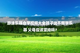 游泳乐器自学视频大全孩子说不想学乐器 父母应该坚持吗？