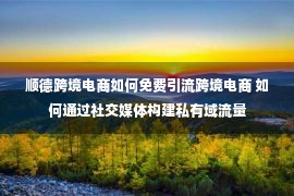 顺德跨境电商如何免费引流跨境电商 如何通过社交媒体构建私有域流量