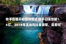 快手在哪开启赚钱模式 快手日活攻破1.6亿，2018年支出与抖音异常，是若何红利的？