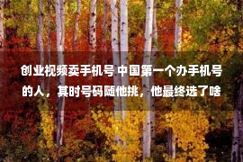 创业视频卖手机号 中国第一个办手机号的人，其时号码随他挑，他最终选了啥号？