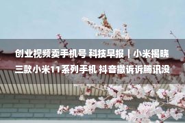 创业视频卖手机号 科技早报｜小米揭晓三款小米11系列手机 抖音撤诉诉腾讯没有合法合作案