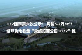 132团购第六次公示！ 均价5.2万/㎡！ 紫双轨地铁盘“象屿招商公园1872”推进建设面约104