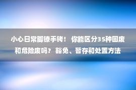 小心日常脚镣手铐！ 你能区分35种固废和危险废吗？ 豁免、暂存和处置方法