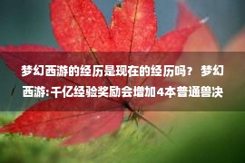 梦幻西游的经历是现在的经历吗？ 梦幻西游:千亿经验奖励会增加4本普通兽决战 善恶兽决战会上升到32万吗？