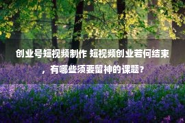 创业号短视频制作 短视频创业若何结束，有哪些须要留神的课题？