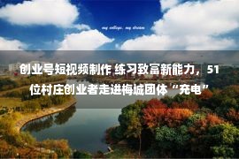 创业号短视频制作 练习致富新能力，51位村庄创业者走进梅城团体“充电”