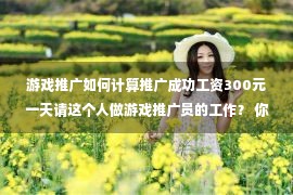 游戏推广如何计算推广成功工资300元一天请这个人做游戏推广员的工作？ 你想做吗？