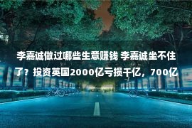 李嘉诚做过哪些生意赚钱 李嘉诚坐不住了？投资英国2000亿亏损千亿，700亿生意又被调查