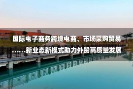 国际电子商务跨境电商、市场采购贸易……新业态新模式助力外贸高质量发展