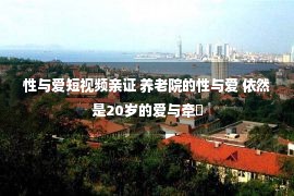 性与爱短视频亲证 养老院的性与爱 依然是20岁的爱与牵�