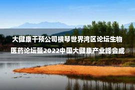 大健康干预公司横琴世界湾区论坛生物医药论坛暨2022中国大健康产业峰会成功举办