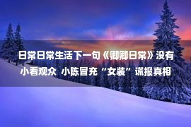 日常日常生活下一句《卿卿日常》没有小看观众  小陈冒充“女装”谎报真相