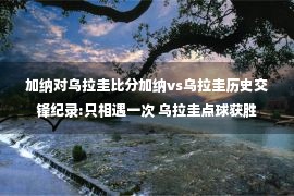 加纳对乌拉圭比分加纳vs乌拉圭历史交锋纪录:只相遇一次 乌拉圭点球获胜