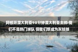 阿根廷澳大利亚90分钟澳大利亚主帅:我们不是热门球队 但我们想成为灰姑娘