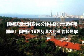 阿根廷澳大利亚90分钟卡塔尔世界杯预期差！ 阿根廷16强战澳大利亚 能轻易掌握吗