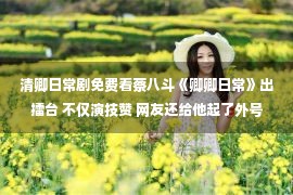 清卿日常剧免费看蔡八斗《卿卿日常》出擂台 不仅演技赞 网友还给他起了外号