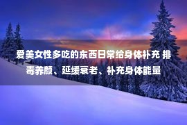 爱美女性多吃的东西日常给身体补充 排毒养颜、延缓衰老、补充身体能量