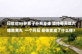 日常给35岁男子补充身体 坚持每天吃六味地黄丸  一个月后 身体变成了什么样？