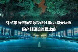 怀孕亲历孕妈实际经验分享:北京天坛医院产科建设流程攻略