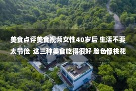 美食点评美食视频女性40岁后 生活不要太节俭  这三种美食吃得很好 脸色像桃花一样好