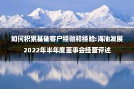 如何积累基础客户经验和经验:海油发展2022年半年度董事会经营评述