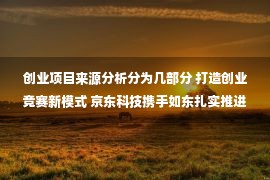 创业项目来源分析分为几部分 打造创业竞赛新模式 京东科技携手如东扎实推进电商进村项目落地