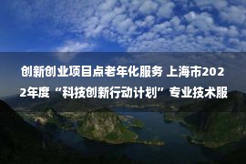 创新创业项目点老年化服务 上海市2022年度“科技创新行动计划”专业技术服务平台拟立项项目公示