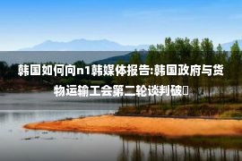 韩国如何向n1韩媒体报告:韩国政府与货物运输工会第二轮谈判破�