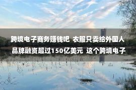 跨境电子商务赚钱吧  衣服只卖给外国人 品牌融资超过150亿美元  这个跨境电子商务赚钱了