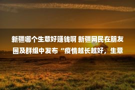 新疆哪个生意好赚钱啊 新疆网民在朋友圈及群组中发布“疫情越长越好，生意越来越好”等言论，被依法传唤！