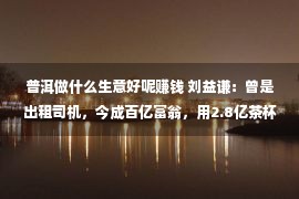 普洱做什么生意好呢赚钱 刘益谦：曾是出租司机，今成百亿富翁，用2.8亿茶杯喝茶，凭啥能逆袭？