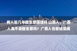 有人近几年做生意赚钱吗 山西人、广西人真不会做生意吗？广西人也曾经是闽粤人，河南人