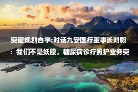 突破规划自学:对话九安医疗董事长刘毅：我们不是妖股，糖尿病诊疗照护业务突破是长期目标