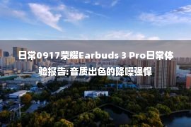 日常0917荣耀Earbuds 3 Pro日常体验报告:音质出色的降噪强悍