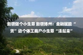 新疆做个小生意 新疆博州：金融赋能“贷”动个体工商户小生意“活起来”