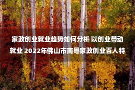 家政创业就业趋势如何分析 以创业带动就业 2022年佛山市南粤家政创业百人特训营开班&nbsp;&nbsp;广东省人民政府门户网站